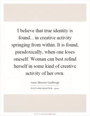 I believe that true identity is found... in creative activity springing from within. It is found, paradoxically, when one loses oneself. Woman can best refind herself in some kind of creative activity of her own Picture Quote #1