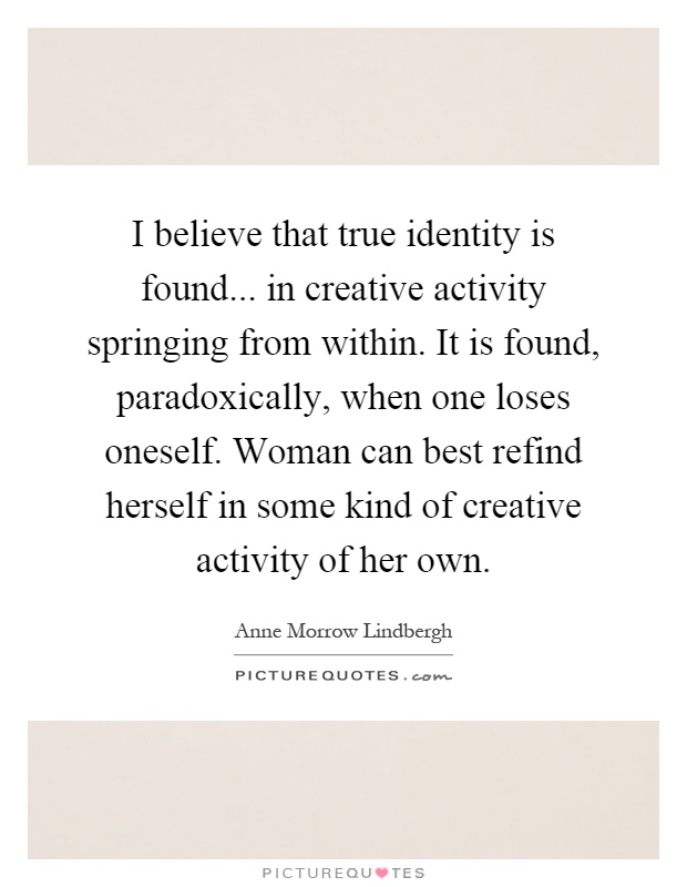 I believe that true identity is found... in creative activity springing from within. It is found, paradoxically, when one loses oneself. Woman can best refind herself in some kind of creative activity of her own Picture Quote #1
