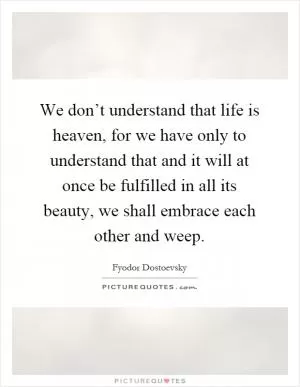 We don’t understand that life is heaven, for we have only to understand that and it will at once be fulfilled in all its beauty, we shall embrace each other and weep Picture Quote #1