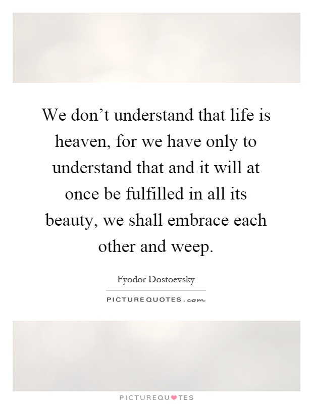 We don't understand that life is heaven, for we have only to understand that and it will at once be fulfilled in all its beauty, we shall embrace each other and weep Picture Quote #1