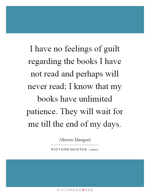 I have no feelings of guilt regarding the books I have not read and perhaps will never read; I know that my books have unlimited patience. They will wait for me till the end of my days Picture Quote #1