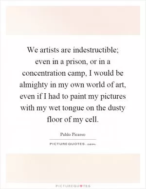 We artists are indestructible; even in a prison, or in a concentration camp, I would be almighty in my own world of art, even if I had to paint my pictures with my wet tongue on the dusty floor of my cell Picture Quote #1