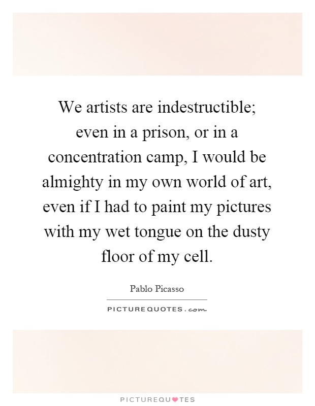 We artists are indestructible; even in a prison, or in a concentration camp, I would be almighty in my own world of art, even if I had to paint my pictures with my wet tongue on the dusty floor of my cell Picture Quote #1