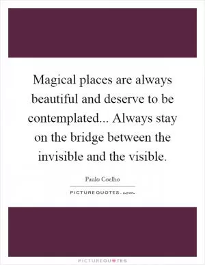 Magical places are always beautiful and deserve to be contemplated... Always stay on the bridge between the invisible and the visible Picture Quote #1
