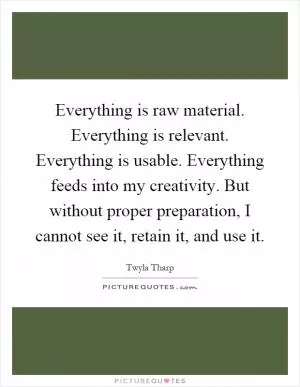 Everything is raw material. Everything is relevant. Everything is usable. Everything feeds into my creativity. But without proper preparation, I cannot see it, retain it, and use it Picture Quote #1