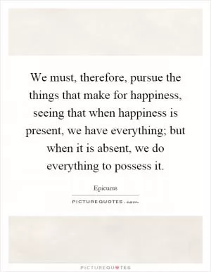 We must, therefore, pursue the things that make for happiness, seeing that when happiness is present, we have everything; but when it is absent, we do everything to possess it Picture Quote #1