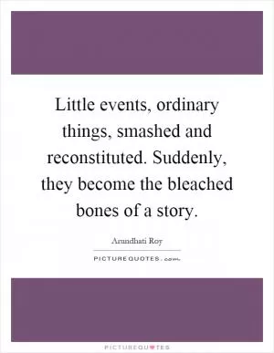 Little events, ordinary things, smashed and reconstituted. Suddenly, they become the bleached bones of a story Picture Quote #1