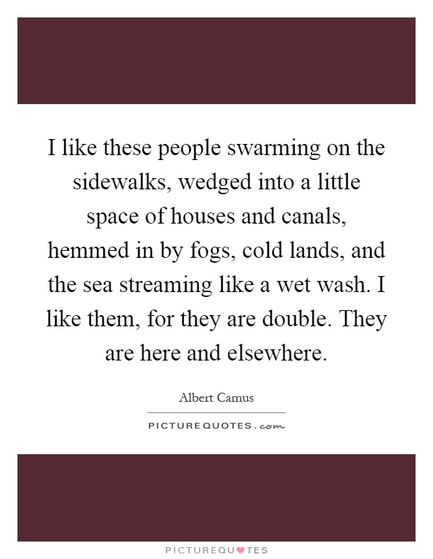 I like these people swarming on the sidewalks, wedged into a little space of houses and canals, hemmed in by fogs, cold lands, and the sea streaming like a wet wash. I like them, for they are double. They are here and elsewhere Picture Quote #1