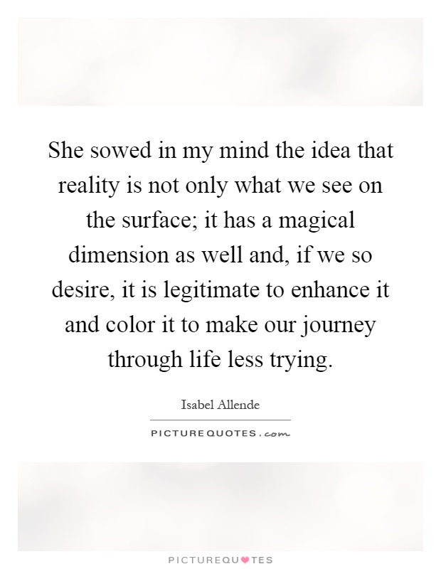 She sowed in my mind the idea that reality is not only what we see on the surface; it has a magical dimension as well and, if we so desire, it is legitimate to enhance it and color it to make our journey through life less trying Picture Quote #1