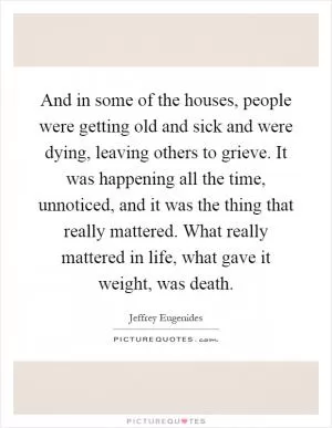 And in some of the houses, people were getting old and sick and were dying, leaving others to grieve. It was happening all the time, unnoticed, and it was the thing that really mattered. What really mattered in life, what gave it weight, was death Picture Quote #1