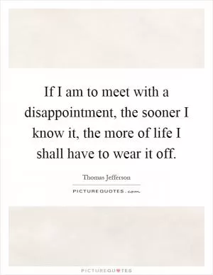If I am to meet with a disappointment, the sooner I know it, the more of life I shall have to wear it off Picture Quote #1