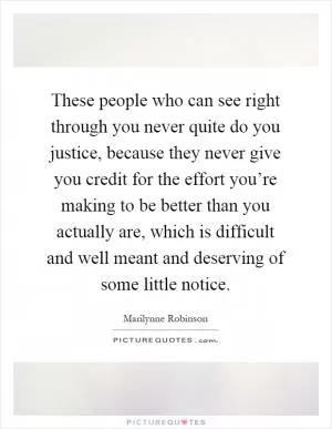 These people who can see right through you never quite do you justice, because they never give you credit for the effort you’re making to be better than you actually are, which is difficult and well meant and deserving of some little notice Picture Quote #1