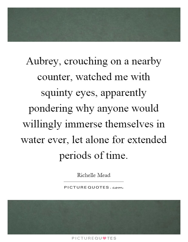 Aubrey, crouching on a nearby counter, watched me with squinty eyes, apparently pondering why anyone would willingly immerse themselves in water ever, let alone for extended periods of time Picture Quote #1