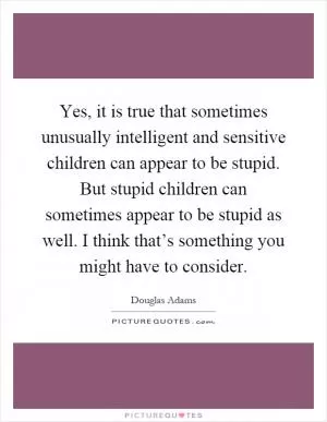 Yes, it is true that sometimes unusually intelligent and sensitive children can appear to be stupid. But stupid children can sometimes appear to be stupid as well. I think that’s something you might have to consider Picture Quote #1