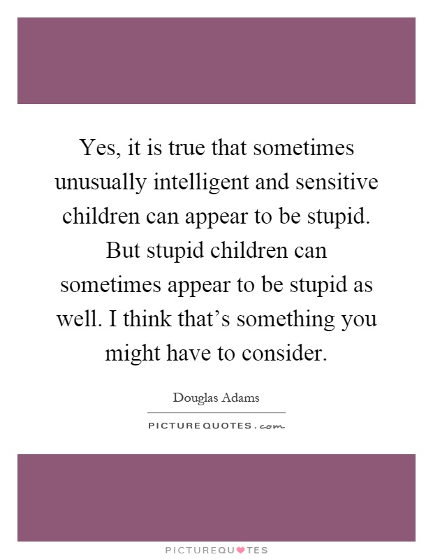 Yes, it is true that sometimes unusually intelligent and sensitive children can appear to be stupid. But stupid children can sometimes appear to be stupid as well. I think that's something you might have to consider Picture Quote #1