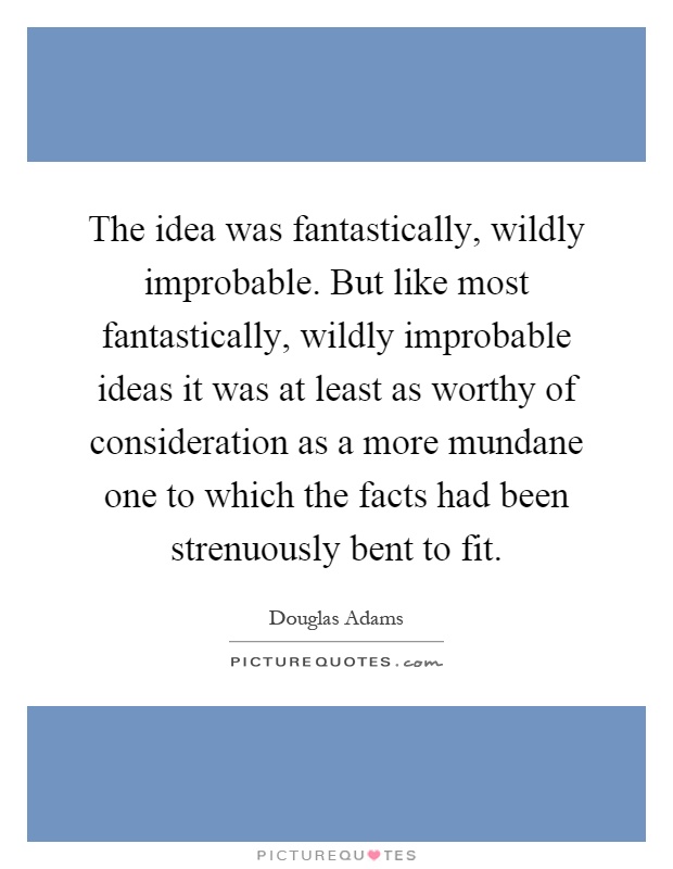 The idea was fantastically, wildly improbable. But like most fantastically, wildly improbable ideas it was at least as worthy of consideration as a more mundane one to which the facts had been strenuously bent to fit Picture Quote #1