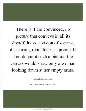 There is, I am convinced, no picture that conveys in all its dreadfulness, a vision of sorrow, despairing, remediless, supreme. If I could paint such a picture, the canvas would show only a woman looking down at her empty arms Picture Quote #1