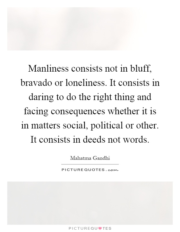 Manliness consists not in bluff, bravado or loneliness. It consists in daring to do the right thing and facing consequences whether it is in matters social, political or other. It consists in deeds not words Picture Quote #1