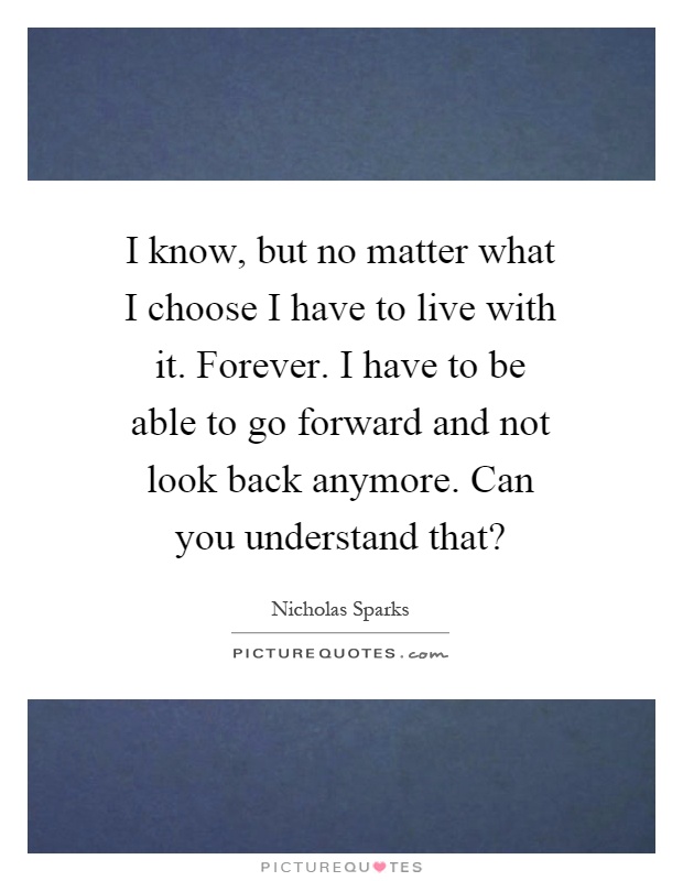 I know, but no matter what I choose I have to live with it. Forever. I have to be able to go forward and not look back anymore. Can you understand that? Picture Quote #1