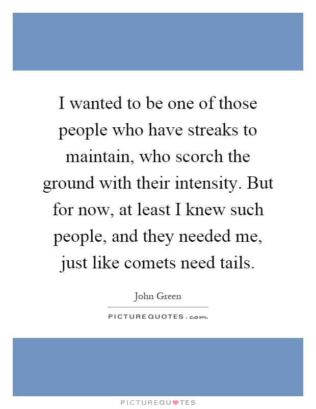 I wanted to be one of those people who have streaks to maintain, who scorch the ground with their intensity. But for now, at least I knew such people, and they needed me, just like comets need tails Picture Quote #1