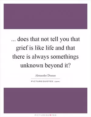 ... does that not tell you that grief is like life and that there is always somethings unknown beyond it? Picture Quote #1