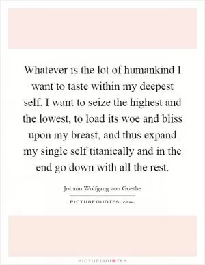 Whatever is the lot of humankind I want to taste within my deepest self. I want to seize the highest and the lowest, to load its woe and bliss upon my breast, and thus expand my single self titanically and in the end go down with all the rest Picture Quote #1