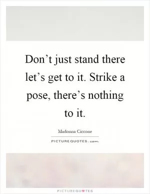 Don’t just stand there let’s get to it. Strike a pose, there’s nothing to it Picture Quote #1