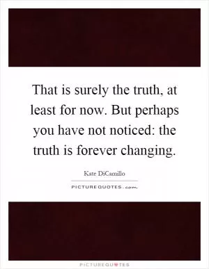 That is surely the truth, at least for now. But perhaps you have not noticed: the truth is forever changing Picture Quote #1