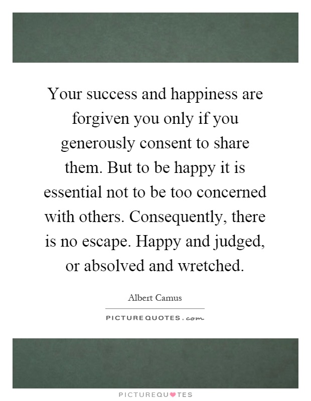 Your success and happiness are forgiven you only if you generously consent to share them. But to be happy it is essential not to be too concerned with others. Consequently, there is no escape. Happy and judged, or absolved and wretched Picture Quote #1