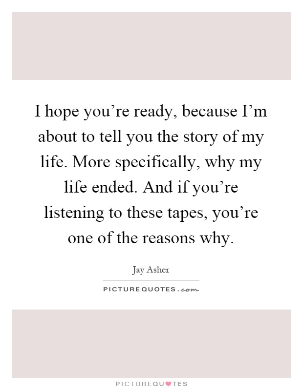 I hope you're ready, because I'm about to tell you the story of my life. More specifically, why my life ended. And if you're listening to these tapes, you're one of the reasons why Picture Quote #1