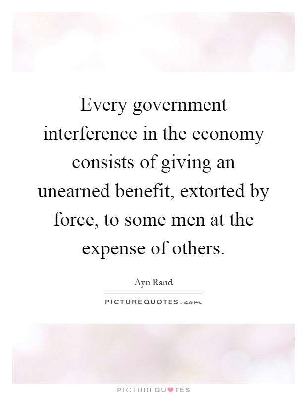 Every government interference in the economy consists of giving an unearned benefit, extorted by force, to some men at the expense of others Picture Quote #1