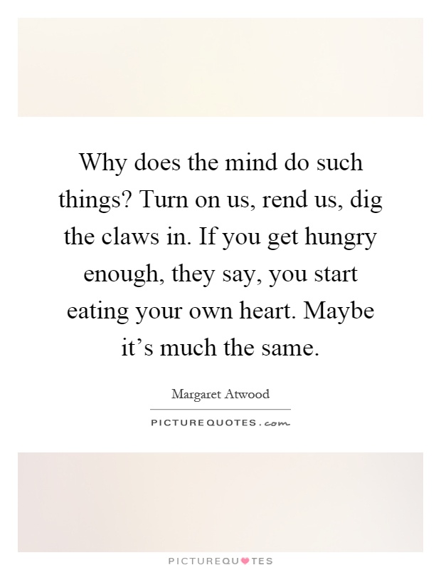 Why does the mind do such things? Turn on us, rend us, dig the claws in. If you get hungry enough, they say, you start eating your own heart. Maybe it's much the same Picture Quote #1