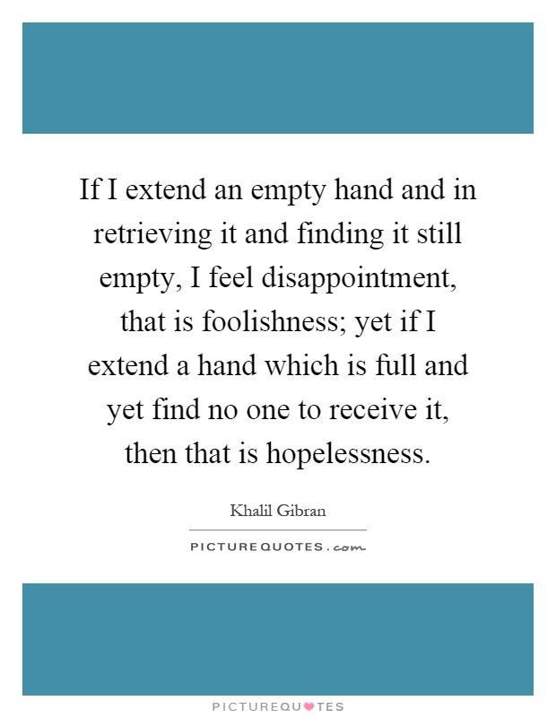 If I extend an empty hand and in retrieving it and finding it still empty, I feel disappointment, that is foolishness; yet if I extend a hand which is full and yet find no one to receive it, then that is hopelessness Picture Quote #1