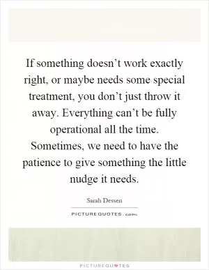 If something doesn’t work exactly right, or maybe needs some special treatment, you don’t just throw it away. Everything can’t be fully operational all the time. Sometimes, we need to have the patience to give something the little nudge it needs Picture Quote #1