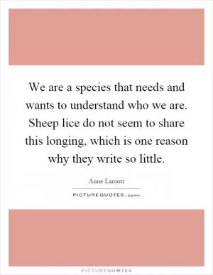 We are a species that needs and wants to understand who we are. Sheep lice do not seem to share this longing, which is one reason why they write so little Picture Quote #1