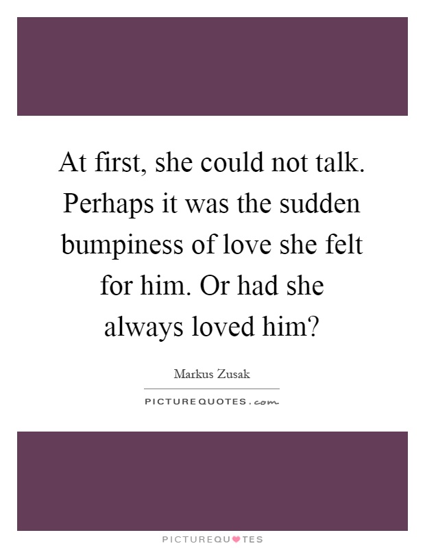 At first, she could not talk. Perhaps it was the sudden bumpiness of love she felt for him. Or had she always loved him? Picture Quote #1