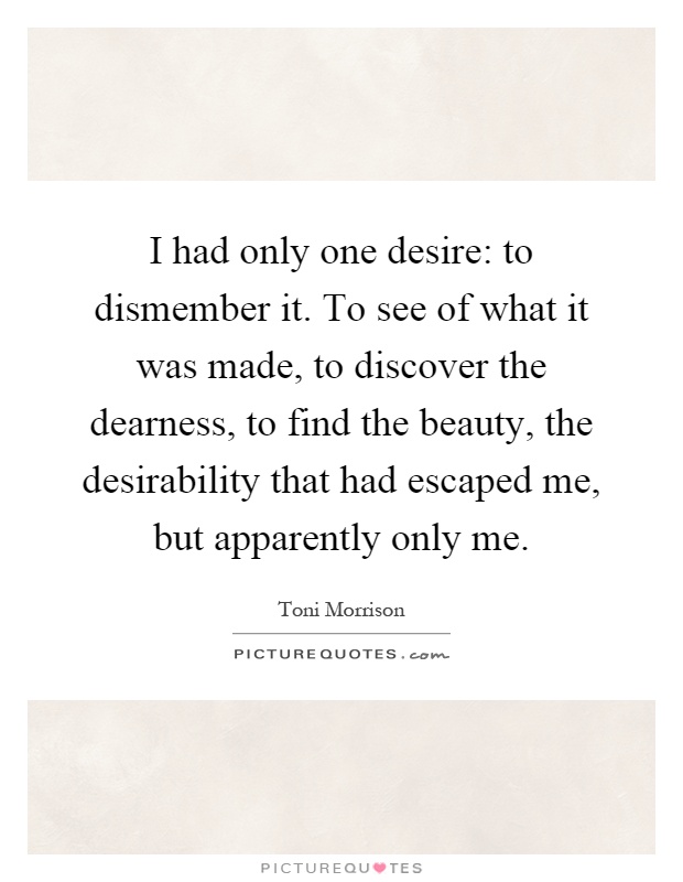 I had only one desire: to dismember it. To see of what it was made, to discover the dearness, to find the beauty, the desirability that had escaped me, but apparently only me Picture Quote #1