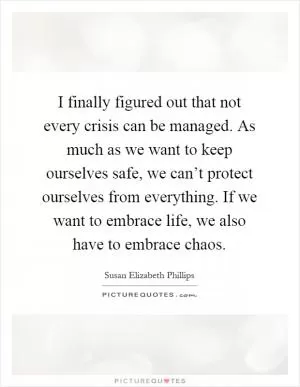 I finally figured out that not every crisis can be managed. As much as we want to keep ourselves safe, we can’t protect ourselves from everything. If we want to embrace life, we also have to embrace chaos Picture Quote #1