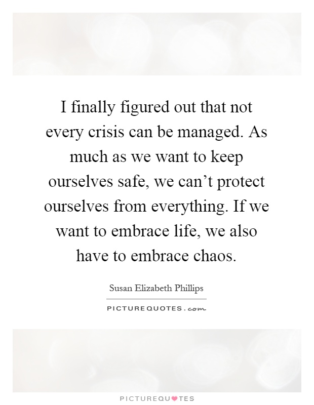 I finally figured out that not every crisis can be managed. As much as we want to keep ourselves safe, we can't protect ourselves from everything. If we want to embrace life, we also have to embrace chaos Picture Quote #1