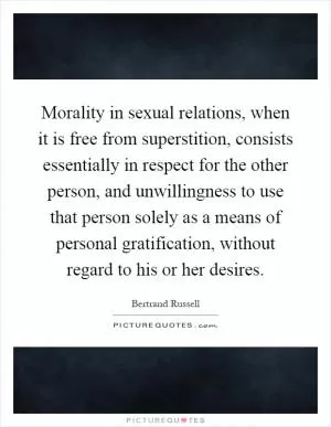 Morality in sexual relations, when it is free from superstition, consists essentially in respect for the other person, and unwillingness to use that person solely as a means of personal gratification, without regard to his or her desires Picture Quote #1