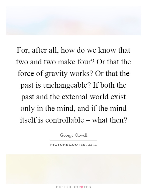 For, after all, how do we know that two and two make four? Or that the force of gravity works? Or that the past is unchangeable? If both the past and the external world exist only in the mind, and if the mind itself is controllable – what then? Picture Quote #1