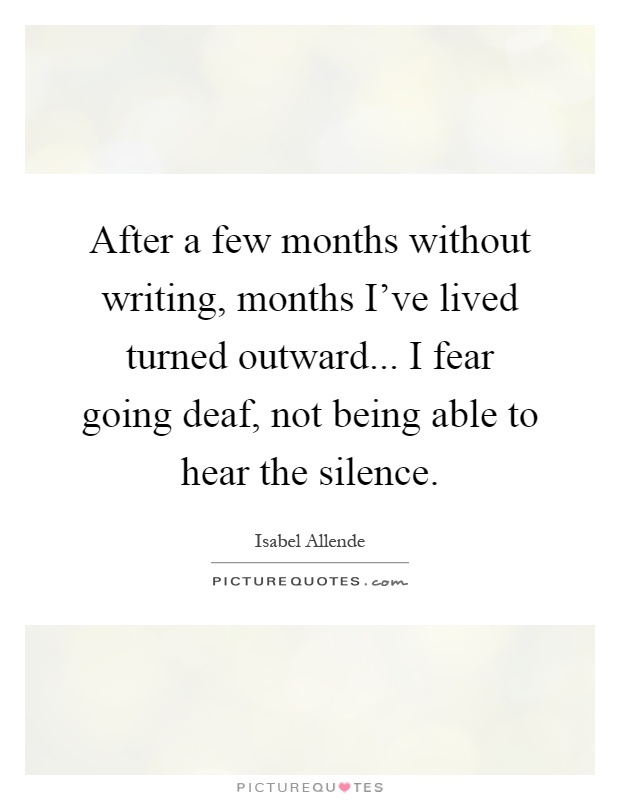After a few months without writing, months I've lived turned outward... I fear going deaf, not being able to hear the silence Picture Quote #1