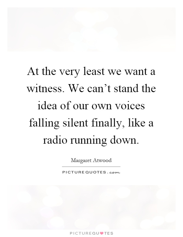 At the very least we want a witness. We can't stand the idea of our own voices falling silent finally, like a radio running down Picture Quote #1