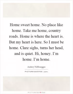 Home sweet home. No place like home. Take me home, country roads. Home is where the heart is. But my heart is here. So I must be home. Clare sighs, turns her head, and is quiet. Hi, honey. I’m home. I’m home Picture Quote #1