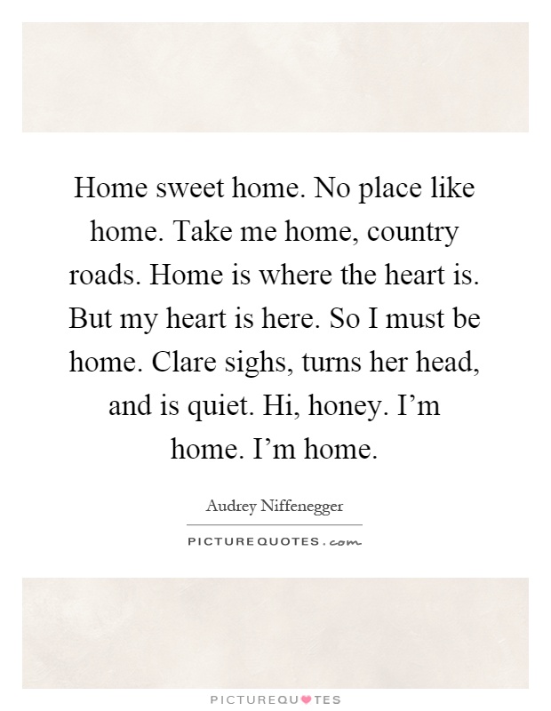 Home sweet home. No place like home. Take me home, country roads. Home is where the heart is. But my heart is here. So I must be home. Clare sighs, turns her head, and is quiet. Hi, honey. I'm home. I'm home Picture Quote #1