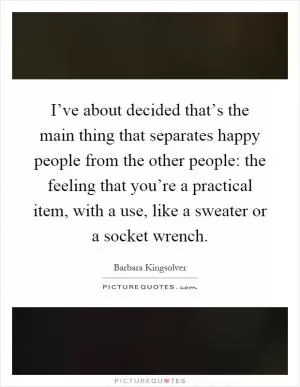 I’ve about decided that’s the main thing that separates happy people from the other people: the feeling that you’re a practical item, with a use, like a sweater or a socket wrench Picture Quote #1