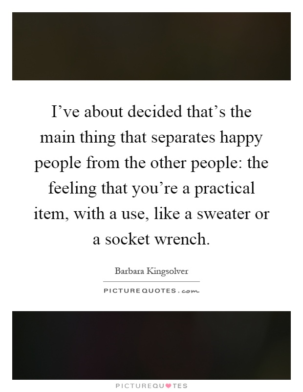 I've about decided that's the main thing that separates happy people from the other people: the feeling that you're a practical item, with a use, like a sweater or a socket wrench Picture Quote #1