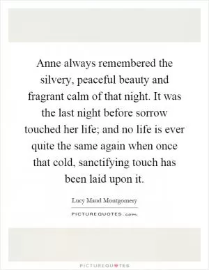 Anne always remembered the silvery, peaceful beauty and fragrant calm of that night. It was the last night before sorrow touched her life; and no life is ever quite the same again when once that cold, sanctifying touch has been laid upon it Picture Quote #1