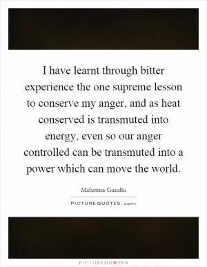 I have learnt through bitter experience the one supreme lesson to conserve my anger, and as heat conserved is transmuted into energy, even so our anger controlled can be transmuted into a power which can move the world Picture Quote #1
