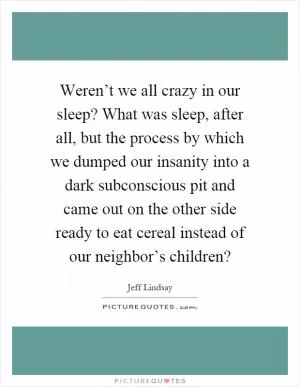 Weren’t we all crazy in our sleep? What was sleep, after all, but the process by which we dumped our insanity into a dark subconscious pit and came out on the other side ready to eat cereal instead of our neighbor’s children? Picture Quote #1